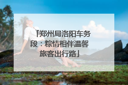 郑州局洛阳车务段：粽情相伴温馨旅客出行路