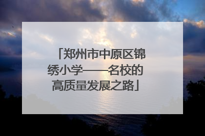 郑州市中原区锦绣小学——名校的高质量发展之路