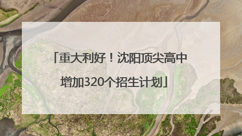 重大利好！沈阳顶尖高中增加320个招生计划