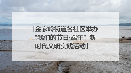 金家岭街道各社区举办“我们的节日·端午”新时代文明实践活动