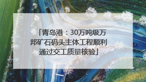 青岛港：30万吨级万邦矿石码头主体工程顺利通过交工质量核验