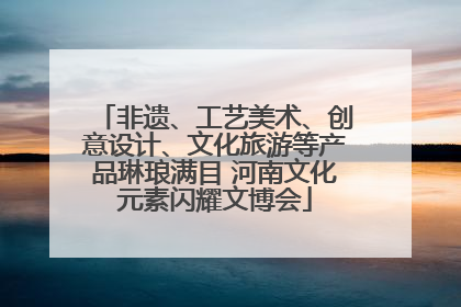 非遗、工艺美术、创意设计、文化旅游等产品琳琅满目 河南文化元素闪耀文博会