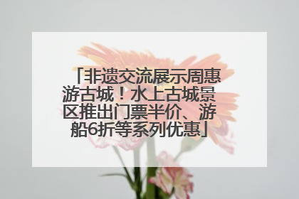 非遗交流展示周惠游古城！水上古城景区推出门票半价、游船6折等系列优惠