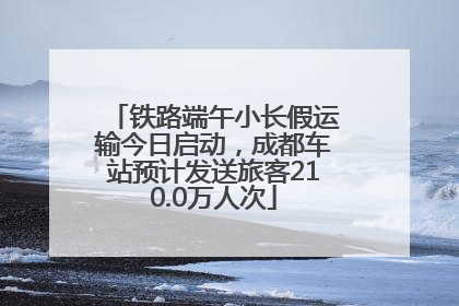 铁路端午小长假运输今日启动，成都车站预计发送旅客210.0万人次