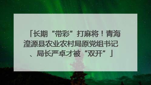 长期“带彩”打麻将！青海湟源县农业农村局原党组书记、局长严卓才被“双开”