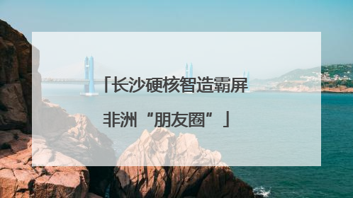 长沙硬核智造霸屏非洲“朋友圈”