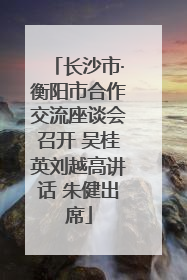 长沙市·衡阳市合作交流座谈会召开 吴桂英刘越高讲话 朱健出席