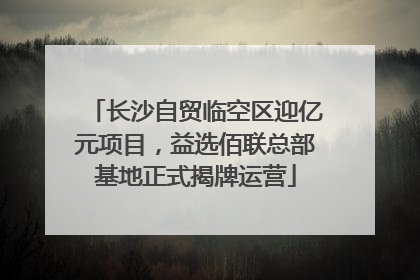 长沙自贸临空区迎亿元项目，益选佰联总部基地正式揭牌运营