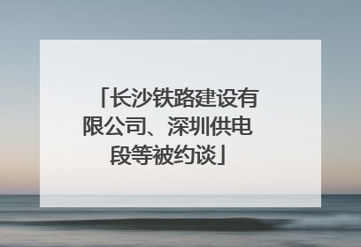 长沙铁路建设有限公司、深圳供电段等被约谈