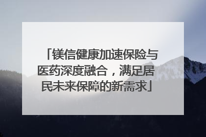 镁信健康加速保险与医药深度融合，满足居民未来保障的新需求