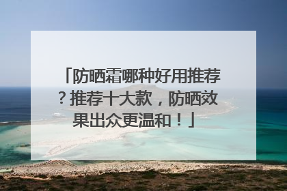 防晒霜哪种好用推荐？推荐十大款，防晒效果出众更温和！
