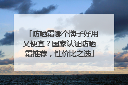 防晒霜哪个牌子好用又便宜？国家认证防晒霜推荐，性价比之选