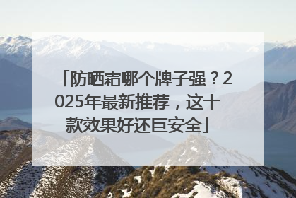 防晒霜哪个牌子强？2025年最新推荐，这十款效果好还巨安全