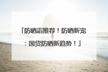 防晒霜推荐！防晒新宠：国货防晒新趋势！