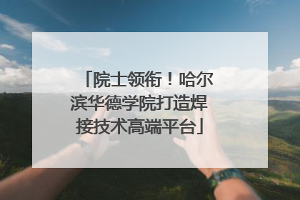 院士领衔！哈尔滨华德学院打造焊接技术高端平台