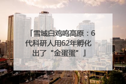 雪域白鸡鸣高原：6代科研人用62年孵化出了“金蛋蛋”