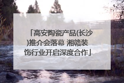 高安陶瓷产品(长沙)推介会落幕 湘赣装饰行业开启深度合作