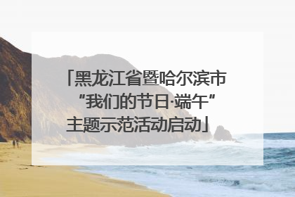 黑龙江省暨哈尔滨市“我们的节日·端午”主题示范活动启动