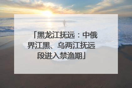黑龙江抚远：中俄界江黑、乌两江抚远段进入禁渔期
