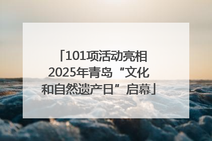 101项活动亮相 2025年青岛“文化和自然遗产日”启幕