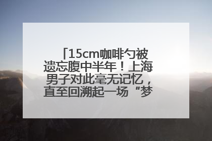 15cm咖啡勺被遗忘腹中半年！上海男子对此毫无记忆，直至回溯起一场“梦境”般的经历