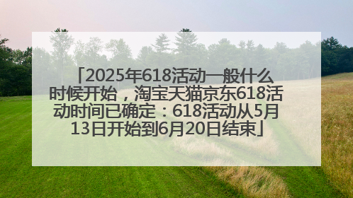 2025年618活动一般什么时候开始，淘宝天猫京东618活动时间已确定：618活动从5月13日开始到6月20日结束