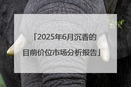 2025年6月沉香的目前价位市场分析报告