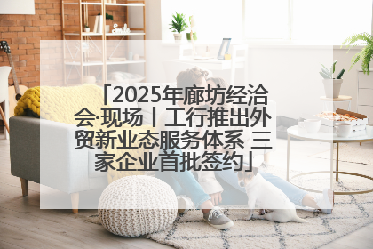 2025年廊坊经洽会·现场丨工行推出外贸新业态服务体系 三家企业首批签约
