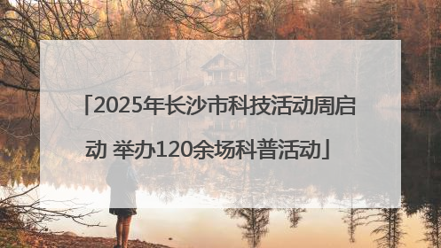 2025年长沙市科技活动周启动 举办120余场科普活动