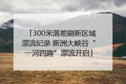 300米落差刷新区域漂流纪录 新洲大峡谷“一河四趣”漂流开启