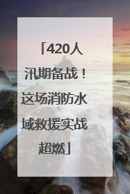 420人汛期备战！这场消防水域救援实战超燃