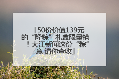 50份价值139元的“隆粽”礼盒限量抢！大江新闻这份“粽”意 请你查收