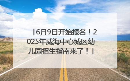 6月9日开始报名！2025年威海中心城区幼儿园招生指南来了！